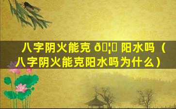 八字阴火能克 🦍 阳水吗（八字阴火能克阳水吗为什么）